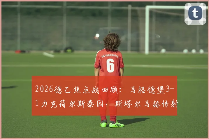2026德乙焦点战回顾：马格德堡3-1力克荷尔斯泰因，斯塔尔马赫传射建功全场最佳，附比赛集锦关键解读