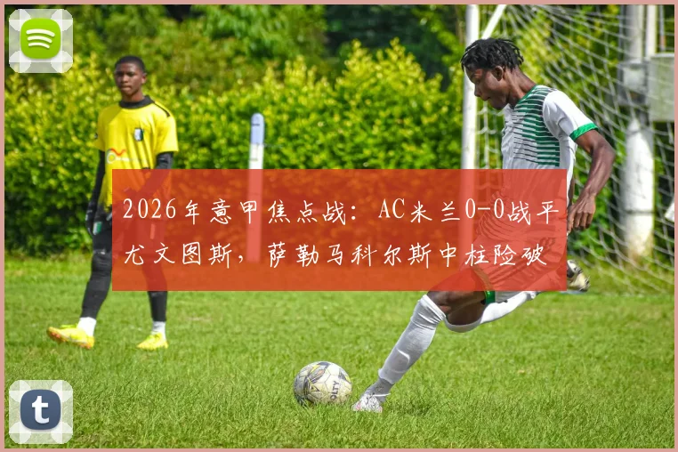 2026年意甲焦点战：AC米兰0-0战平尤文图斯，萨勒马科尔斯中柱险破门，赛后积分榜形势解析