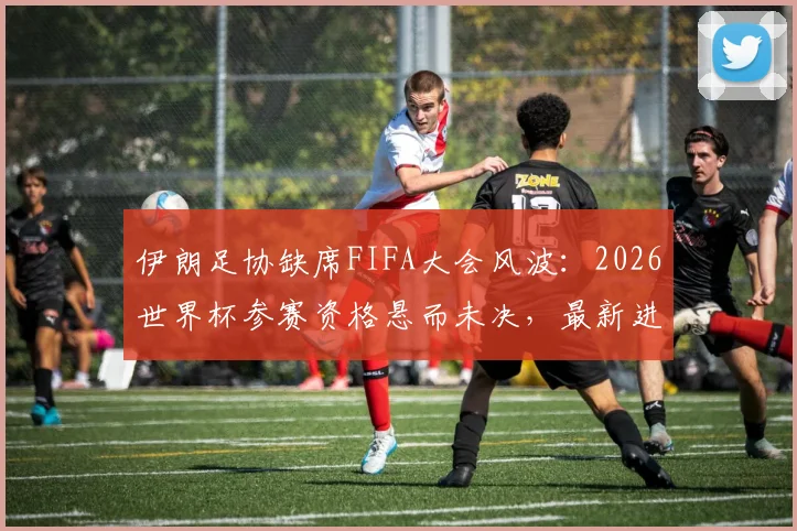 伊朗足协缺席FIFA大会风波:2026世界杯参赛资格悬而未决,最新进展解读