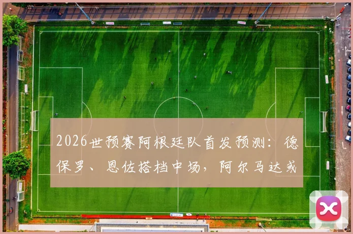 2026世预赛阿根廷队首发预测：德保罗、恩佐搭档中场，阿尔马达或成关键，附最新战术解析