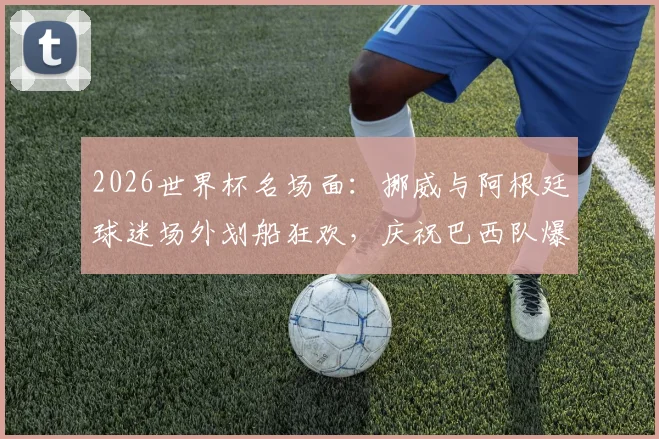 2026世界杯名场面：挪威与阿根廷球迷场外划船狂欢，庆祝巴西队爆冷出局现场视频全记录