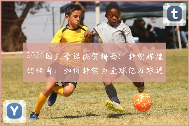 2026因凡蒂诺祝贺梅西：持续辉煌的传奇，如何持续为全球亿万球迷带来纯粹快乐？