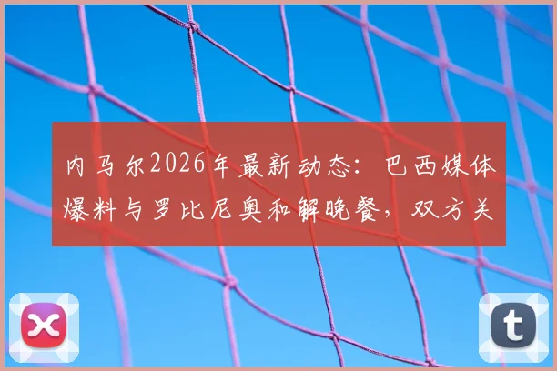 内马尔2026年最新动态：巴西媒体爆料与罗比尼奥和解晚餐，双方关系破冰引关注