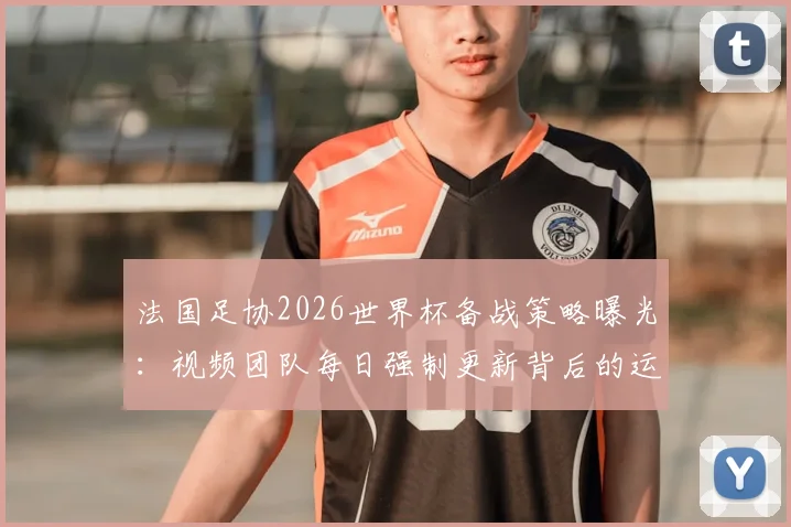 法国足协2026世界杯备战策略曝光：视频团队每日强制更新背后的运营逻辑与球队管理细节