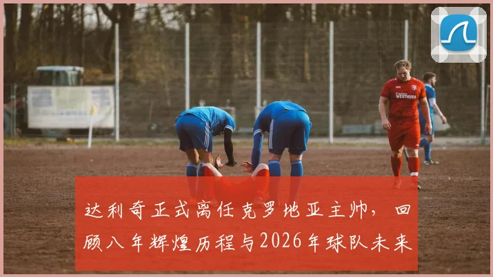 达利奇正式离任克罗地亚主帅,回顾八年辉煌历程与2026年球队未来展望,接班人问题引关注