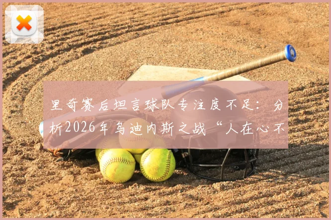 里奇赛后坦言球队专注度不足：分析2026年乌迪内斯之战“人在心不在”的深层原因