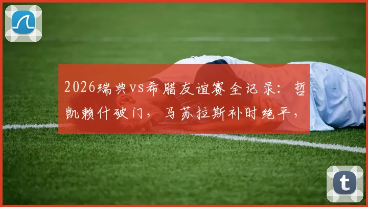 2026瑞典vs希腊友谊赛全记录：哲凯赖什破门，马苏拉斯补时绝平，最终比分2-2