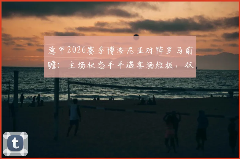 意甲2026赛季博洛尼亚对阵罗马前瞻：主场状态平平遇客场短板，双方攻防关键点深度剖析
