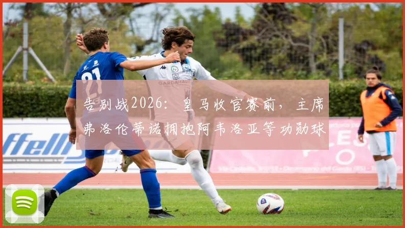 告别战2026：皇马收官赛前，主席弗洛伦蒂诺拥抱阿韦洛亚等功勋球员，温情时刻全记录