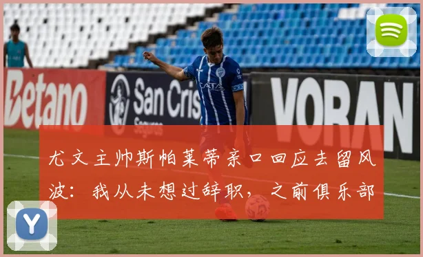 尤文主帅斯帕莱蒂亲口回应去留风波：我从未想过辞职，之前俱乐部曾积极推动续约谈判