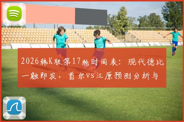 2026韩K联第17轮时间表：现代德比一触即发，首尔vs江原预测分析与免费直播观看指南