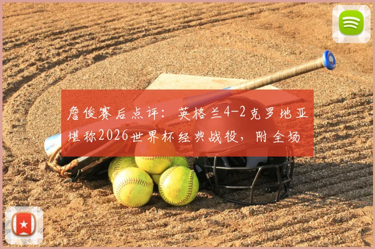 詹俊赛后点评:英格兰4-2克罗地亚堪称2026世界杯经典战役,附全场集锦与深度分析