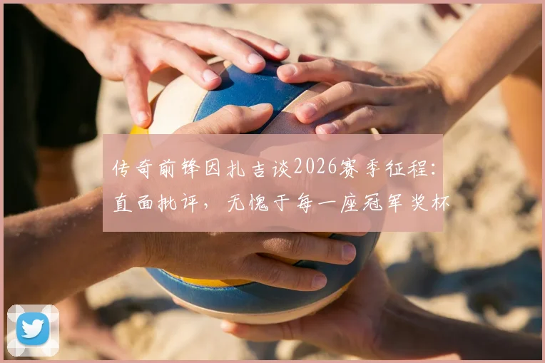 传奇前锋因扎吉谈2026赛季征程：直面批评，无愧于每一座冠军奖杯的奋斗历程