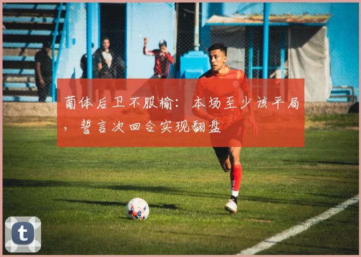 葡体后卫不服输：本场至少该平局，誓言次回合实现翻盘