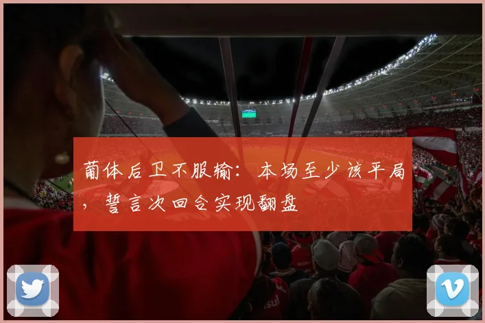 葡体后卫不服输:本场至少该平局,誓言次回合实现翻盘