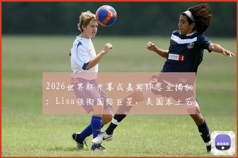 2026世界杯开幕式嘉宾阵容全揭秘：Lisa领衔国际巨星，美国本土艺人名单待公布