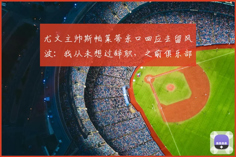 尤文主帅斯帕莱蒂亲口回应去留风波:我从未想过辞职,之前俱乐部曾积极推动续约谈判