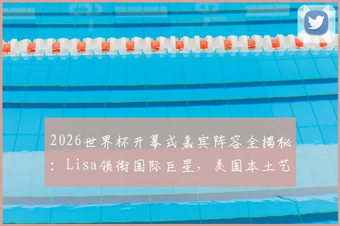 2026世界杯开幕式嘉宾阵容全揭秘：Lisa领衔国际巨星，美国本土艺人名单待公布