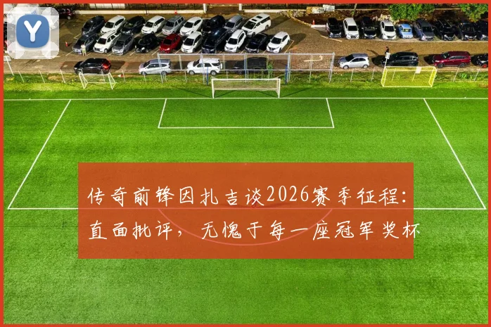 传奇前锋因扎吉谈2026赛季征程：直面批评，无愧于每一座冠军奖杯的奋斗历程