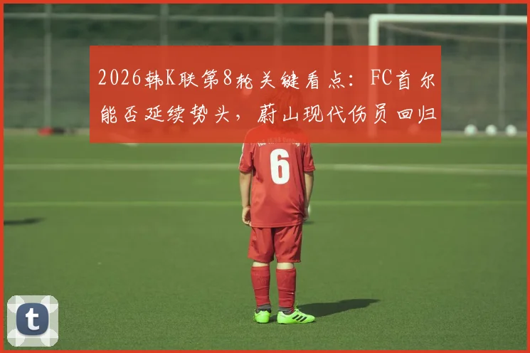 2026韩K联第8轮关键看点：FC首尔能否延续势头，蔚山现代伤员回归影响几何
