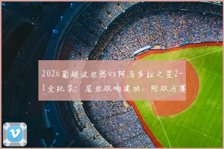 2026葡超波尔图vs阿马多拉之星2-1全纪录：居尔双响建功，附双方赛后数据与积分榜形势解读