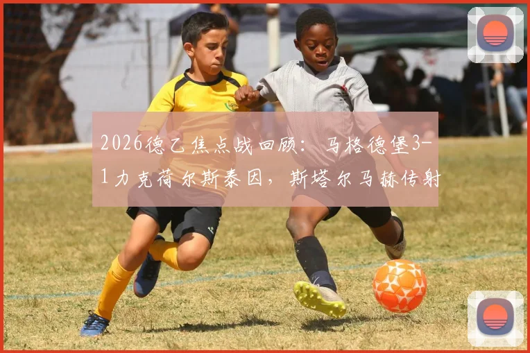 2026德乙焦点战回顾：马格德堡3-1力克荷尔斯泰因，斯塔尔马赫传射建功全场最佳，附比赛集锦关键解读