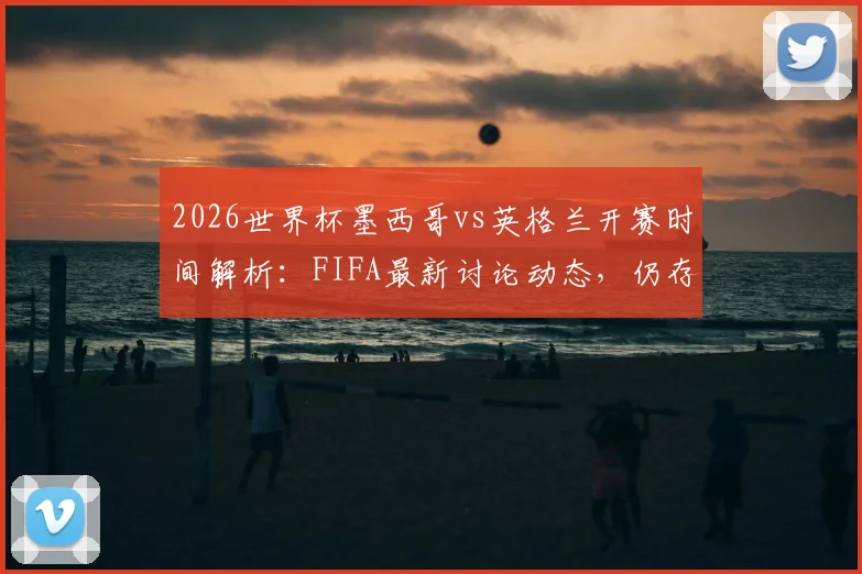 2026世界杯墨西哥vs英格兰开赛时间解析：FIFA最新讨论动态，仍存调整可能