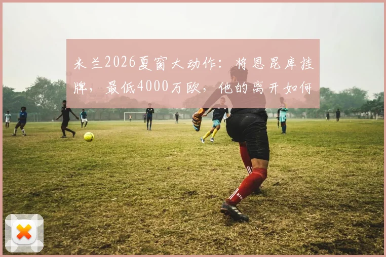米兰2026夏窗大动作：将恩昆库挂牌，最低4000万欧，他的离开如何影响红黑军团未来计划