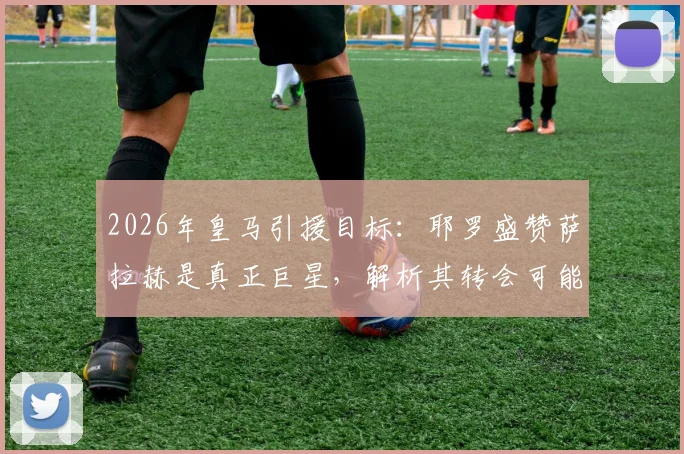 2026年皇马引援目标：耶罗盛赞萨拉赫是真正巨星，解析其转会可能性与战术适配性