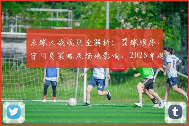 点球大战规则全解析：罚球顺序、守门员策略及场地影响，2026年观赛必备细节科普