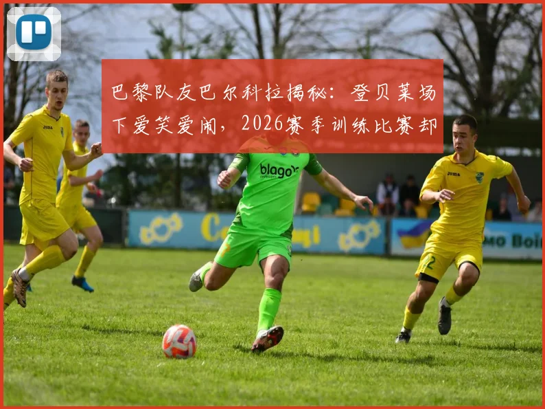 巴黎队友巴尔科拉揭秘:登贝莱场下爱笑爱闹,2026赛季训练比赛却拼命三郎,这种反差如何炼成?