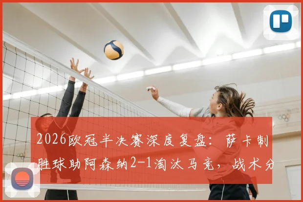 2026欧冠半决赛深度复盘：萨卡制胜球助阿森纳2-1淘汰马竞，战术分析与晋级决赛展望