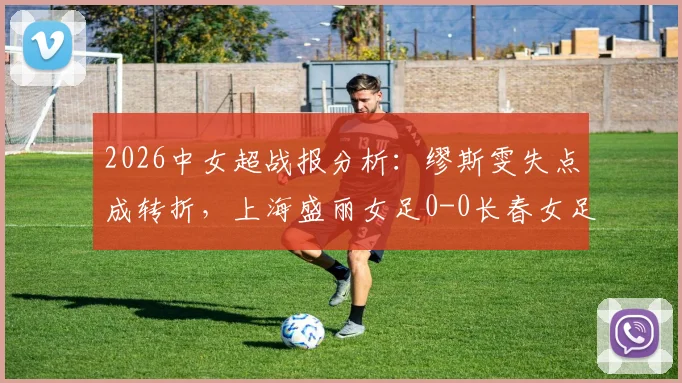 2026中女超战报分析:缪斯雯失点成转折,上海盛丽女足0-0长春女足全场回顾,附积分榜影响解读