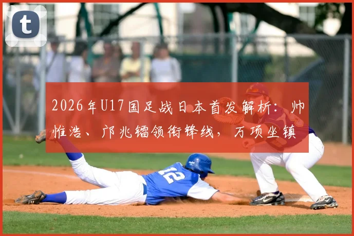 2026年U17国足战日本首发解析：帅惟浩、邝兆镭领衔锋线，万项坐镇中场，完整阵容名单与战术前瞻
