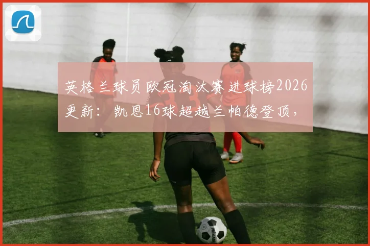 英格兰球员欧冠淘汰赛进球榜2026更新：凯恩16球超越兰帕德登顶，详解其欧冠征程与历史地位