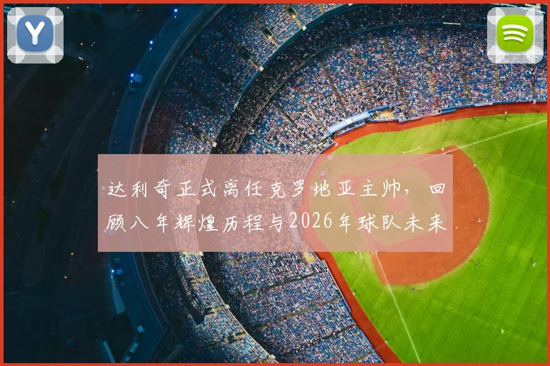 达利奇正式离任克罗地亚主帅,回顾八年辉煌历程与2026年球队未来展望,接班人问题引关注