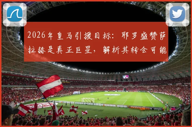 2026年皇马引援目标：耶罗盛赞萨拉赫是真正巨星，解析其转会可能性与战术适配性