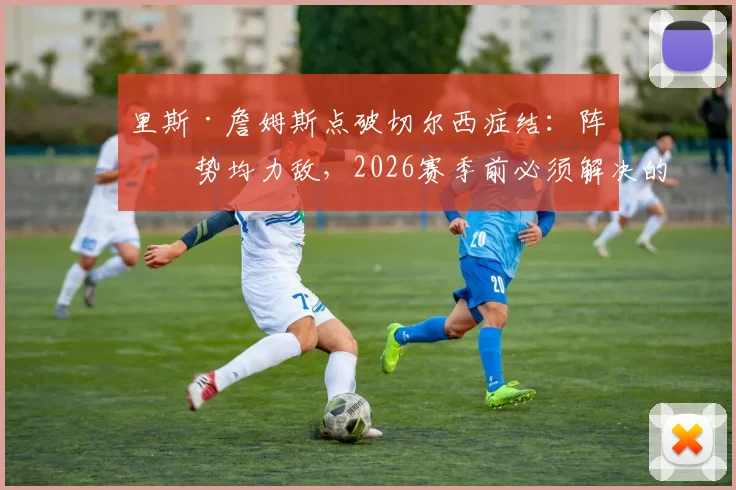 里斯·詹姆斯点破切尔西症结：阵容势均力敌，2026赛季前必须解决的稳定性难题
