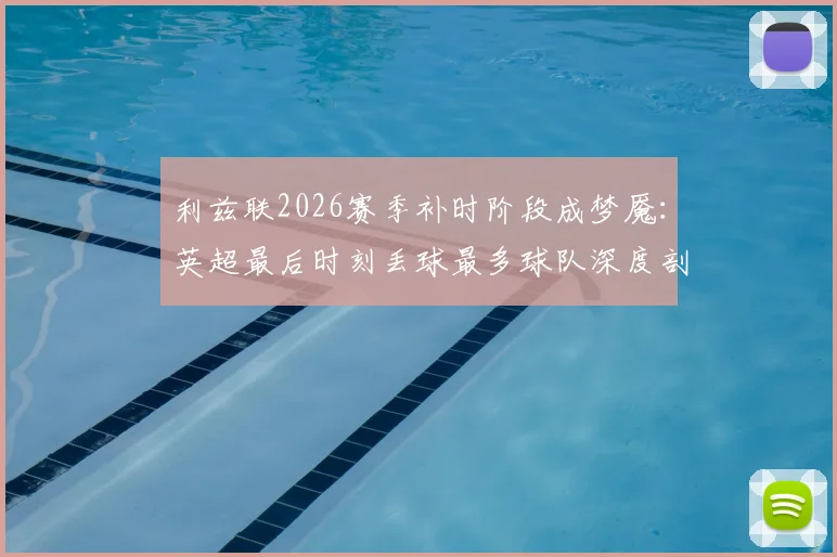 利兹联2026赛季补时阶段成梦魇:英超最后时刻丢球最多球队深度剖析,防守顽疾如何破解?