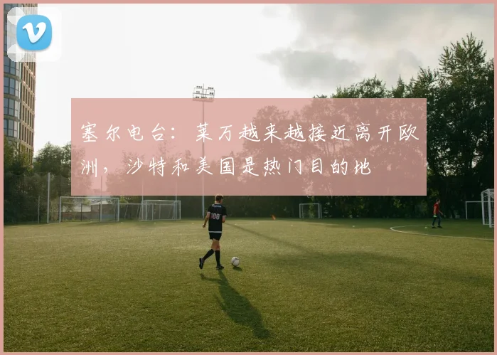 塞尔电台：莱万越来越接近离开欧洲，沙特和美国是热门目的地