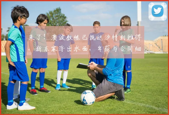 来了！澳波教练已抵达沙特利雅得，新东家浮出水面，年薪与合同细节曝光