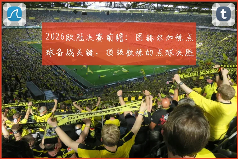 2026欧冠决赛前瞻:图赫尔加练点球备战关键,顶级教练的点球决胜秘笈全解析