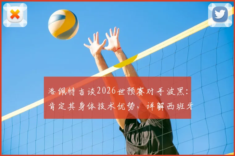 洛佩特吉谈2026世预赛对手波黑：肯定其身体技术优势，详解西班牙队备战竞争策略