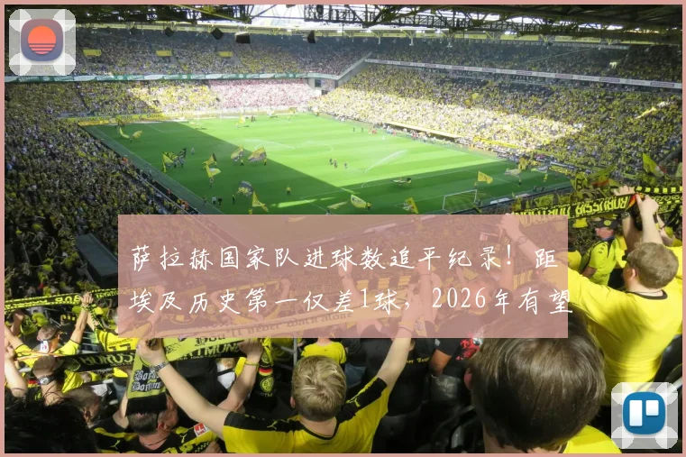 萨拉赫国家队进球数追平纪录！距埃及历史第一仅差1球，2026年有望超越主帅哈桑