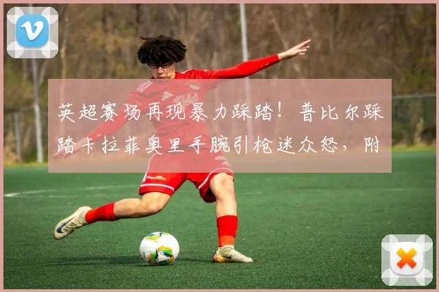 英超赛场再现暴力踩踏!普比尔踩踏卡拉菲奥里手腕引枪迷众怒,附2026赛季争议判罚视频回放与伤情追踪