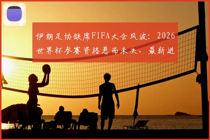 伊朗足协缺席FIFA大会风波：2026世界杯参赛资格悬而未决，最新进展解读