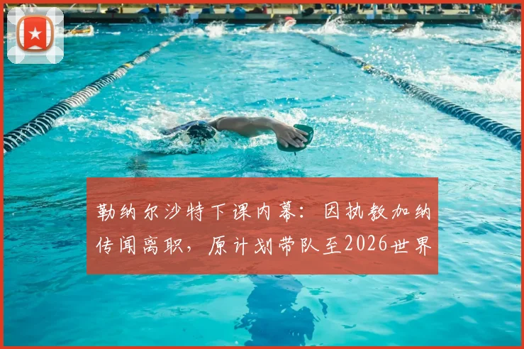 勒纳尔沙特下课内幕：因执教加纳传闻离职，原计划带队至2026世界杯，解析换帅真正原因及后续人选