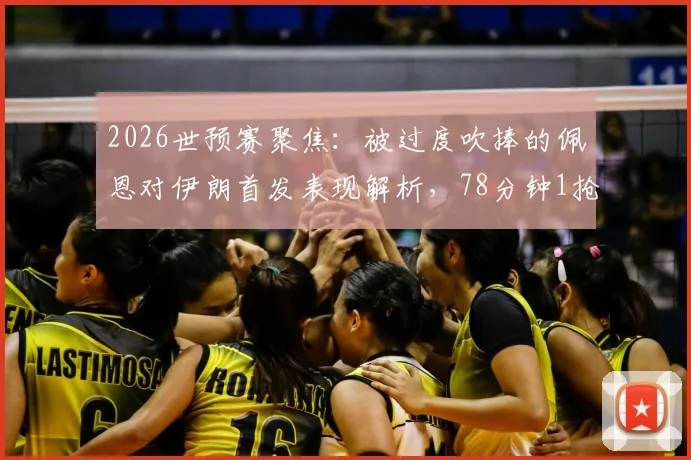 2026世预赛聚焦：被过度吹捧的佩恩对伊朗首发表现解析，78分钟1抢断1拦截数据背后的真实水平