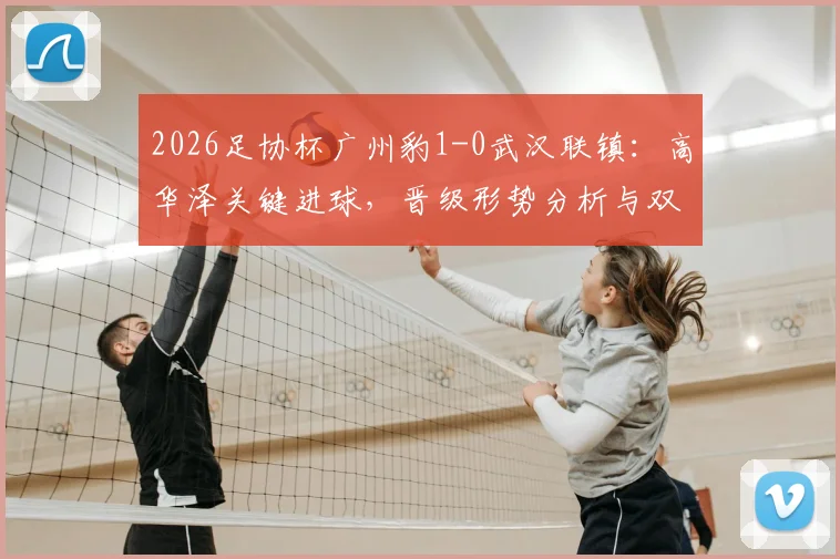 2026足协杯广州豹1-0武汉联镇：高华泽关键进球，晋级形势分析与双方全场数据盘点