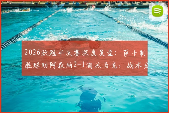2026欧冠半决赛深度复盘：萨卡制胜球助阿森纳2-1淘汰马竞，战术分析与晋级决赛展望